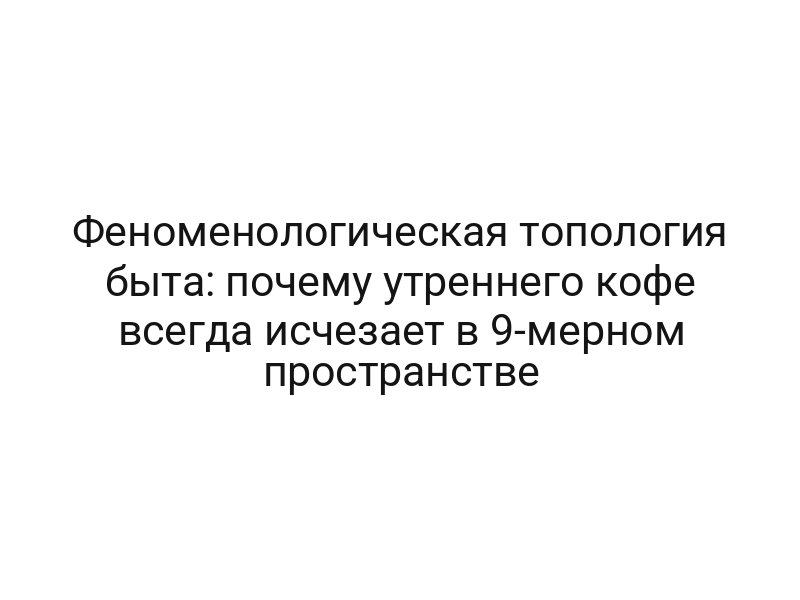 Феноменологическая топология быта: почему утреннего кофе всегда исчезает в 9-мерном пространстве
