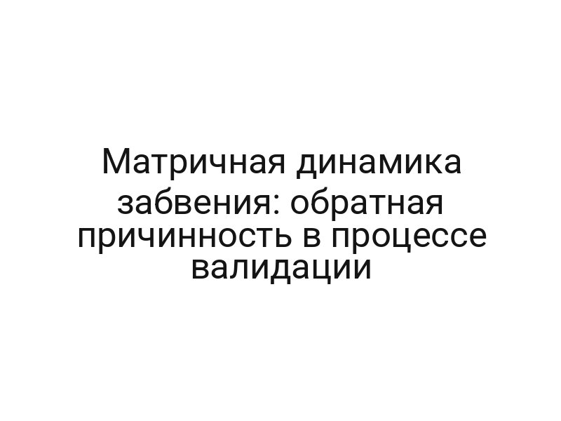Матричная динамика забвения: обратная причинность в процессе валидации