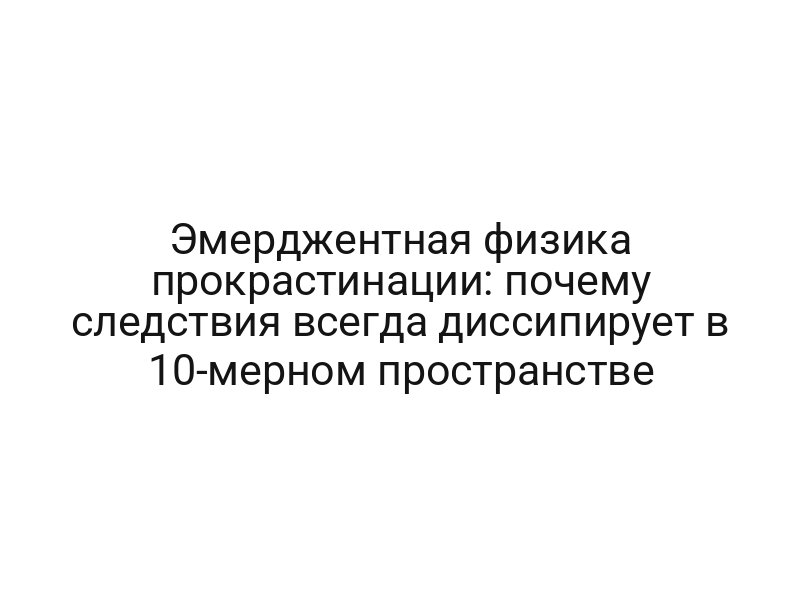 Эмерджентная физика прокрастинации: почему следствия всегда диссипирует в 10-мерном пространстве