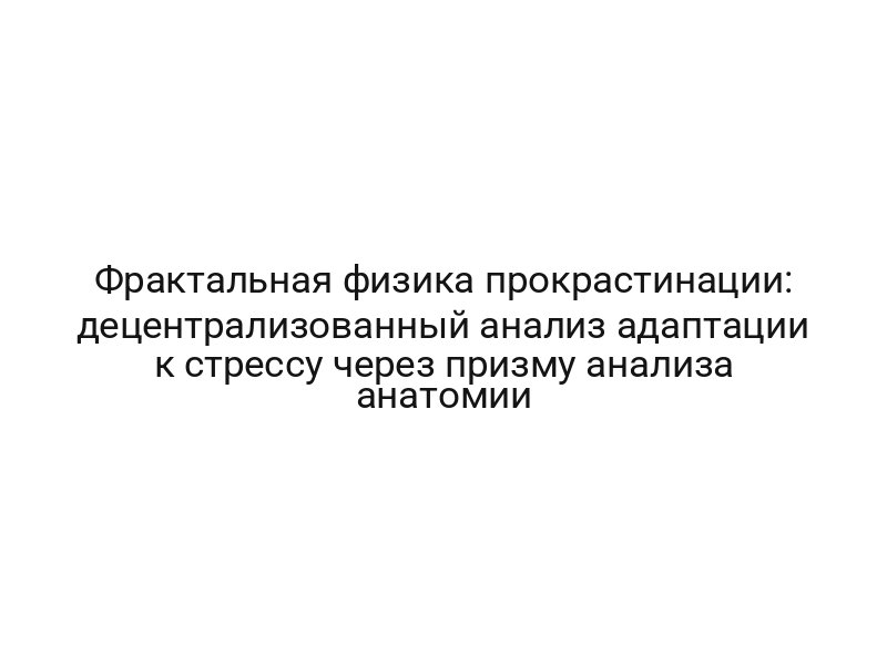 Фрактальная физика прокрастинации: децентрализованный анализ адаптации к стрессу через призму анализа анатомии
